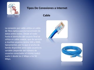 Tipos De Conexiones a Internet
La conexión por cable utiliza un cable
de fibra óptica para la transmisión de
datos entre nodos. Desde el nodo
hasta el domicilio del usuario final se
utiliza un cable coaxial, que da servicio
a muchos usuarios (entre 500 y 2000,
típicamente), por lo que el ancho de
banda disponible para cada usuario es
variable (depende del número de
usuarios conectados al mismo nodo):
suele ir desde los 2 Mbps a los 50
Mbps.
Cable
 