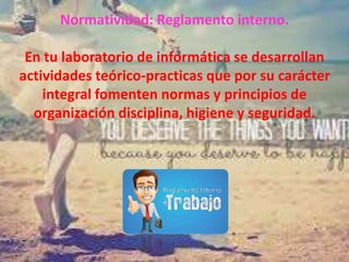 Normatividad: Reglamento interno.
En tu laboratorio de informática se desarrollan
actividades teórico-practicas que por su carácter
integral fomenten normas y principios de
organización disciplina, higiene y seguridad.
 