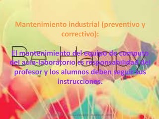 Mantenimiento industrial (preventivo y
correctivo):
El mantenimiento del equipo de computo
del aula-laboratorio es responsabilidad del
profesor y los alumnos deben seguir sus
instrucciones.
 