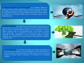 La legislación ambiental o derecho ambiental es un complejo conjunto de
tratados, convenios, estatutos, reglamentos, y el derecho común que, de manera
muy amplia, funcionan para regular la interacción de la humanidad y el resto de
los componentes biofísicos o el medio ambiente natural, hacia el fin de reducir
los impactos de la actividad humana, tanto en el medio natural y en la
humanidad misma.
La política ambiental: es el conjunto de los esfuerzos políticos para conservar las
bases naturales de la vida humana y conseguir un desarrollo sostenible. Desde los
años 70, con la conciencia ambiental creciente, se ha convertido en un sector
político autónomo cada vez más importante tanto a nivel regional y nacional
como internacional. En los gobiernos de muchos países hay un ministerio
encargado de temas ambientales. a nivel de empresa empresas la política
ambiental es un requisito de los sistemas de gestión medioambiental certificados
como ISO 14001.
La ética ambiental: es la rama de la filosofía que considera especialmente las
relaciones entre los hombres y el medio ambiente en el cual se desenvuelven y
que se preocupa y ocupa especialmente de regular que las acciones de los seres
humanos no atenten contra el desarrollo y la evolución de los ambientes
naturales
 