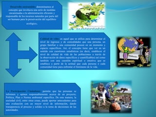 Desarrollo sustentable: denominamos al
concepto que involucra una serie de medidas
encaminadas a la administración eficiente y
responsable de los recursos naturales por parte del
ser humano para la preservación del equilibrio
ecológico.
Calidad de vida: es aquel que se utiliza para determinar el
nivel de ingresos y de comodidades que una persona, un
grupo familiar o una comunidad poseen en un momento y
espacio específicos. Así, el concepto tiene que ver en un
sentido con cuestiones estadísticas (es decir, establecer el
nivel de calidad de vida de las poblaciones a través de
la observación de datos específicos y cuantificables) así como
también con una cuestión espiritual o emotiva que se
establece a partir de la actitud que cada persona o cada
comunidad tiene para enfrentar el fenómeno de la vida.
La Participación Ciudadana: permite que las personas se
informen y opinen responsablemente acerca de un proyecto,
Política, Plan o Norma ambiental específica. De esta manera, la
sociedad civil, entre otras cosas, puede aportar antecedentes para
una evaluación con un mayor nivel de información, dando
transparencia al proceso y solidez a la toma de decisiones de las
autoridades.
 