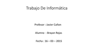 Trabajo De Informática
Profesor : Javier Cañon
Alumno : Brayan Rojas
Fecha : 16 – 03 – 2015
 