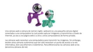 Una cámara web o cámara de red (en inglés: webcam) es una pequeña cámara digital
conectada a una computadora la cual puede capturar imágenes y transmitirlas a través de
Internet, ya sea a una página web o a otra u otras computadoras de forma privada.
Las cámaras web necesitan una computadora para transmitir las imágenes. Sin embargo,
existen otras cámaras autónomas que tan sólo necesitan un punto de acceso a la red
informática, bien sea ethernet o inalámbrico. Para diferenciarlas las cámaras web se las
denomina cámaras de red.
 