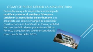 COMO SE PUEDE DEFINIR LA ARQUITECTURA
Puede decirse que la arquitectura se encarga de
modificar y alterar el ambiente físico para
satisfacer las necesidades del ser humano. Los
arquitectos no sólo se encargan de desarrollar
construcciones en función de su forma y utilidad,
sino que también siguen preceptos estéticos.
Por eso, la arquitectura suele ser considerada
como una de las bellas artes.
 