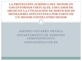 ASENSIO NAVARRO ORTEGA
DEPARTAMENTO DE DERECHO
ADMINISTRATIVO
ASENAVORT@UGR.ES
LA PROTECCIÓN JURÍDICA DEL MENOR EN
LOS ENTORNOS VIRTUALES. LOS CASOS DE
ABUSO EN LA UTILIZACIÓN DE SERVICIOS DE
MENSAJERÍA INSTANTÁNEA POR PARTE DE
UN MENOR CONTRA OTRO MENOR
 