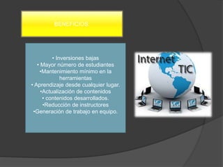 BENEFICIOS:
• Inversiones bajas
• Mayor número de estudiantes
•Mantenimiento mínimo en la
herramientas
• Aprendizaje desde cualquier lugar.
•Actualización de contenidos
• contenidos desarrollados.
•Reducción de instructores
•Generación de trabajo en equipo.
 