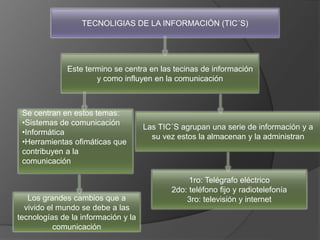 TECNOLIGIAS DE LA INFORMACIÓN (TIC´S)
Este termino se centra en las tecinas de información
y como influyen en la comunicación
Se centran en estos temas:
•Sistemas de comunicación
•Informática
•Herramientas ofimáticas que
contribuyen a la
comunicación
1ro: Telégrafo eléctrico
2do: teléfono fijo y radiotelefonía
3ro: televisión y internet
Las TIC´S agrupan una serie de información y a
su vez estos la almacenan y la administran
Los grandes cambios que a
vivido el mundo se debe a las
tecnologías de la información y la
comunicación
 