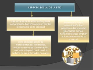 ASPECTO SOCIAL DE LAS TIC
Las técnicas de la información y de la
comunicación han producido un cambio
fundamental en la sociedad
Las técnicas de la
información y de la
comunicación han
permitido a las sociedad
manejaras ciertas
herramientas que amplían
el funcionamiento de la
sociedad.Los cambios mas visibles que se ven
en la sociedad son lo de
microelectrónica, informática,
robótica y redes de comunicación
que esta influyendo en todos los
ámbitos de las actividades humanas
 