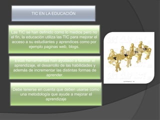 TIC EN LA EDUCACIÓN
Las TIC se han definido como lo medios pero no
el fin, la educación utiliza las TIC para mejorar el
acceso a su estudiantes y aprendices como por
ejemplo paginas web, blogs.
Estas herramientas han ayudado a facilitar el
aprendizaje, el desarrollo de las habilidades y
además de incrementar las distintas formas de
aprender.
Debe tenerse en cuenta que deben usarse como
una metodología que ayude a mejorar el
aprendizaje
 