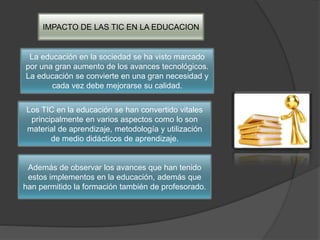 IMPACTO DE LAS TIC EN LA EDUCACION
La educación en la sociedad se ha visto marcado
por una gran aumento de los avances tecnológicos.
La educación se convierte en una gran necesidad y
cada vez debe mejorarse su calidad.
Los TIC en la educación se han convertido vitales
principalmente en varios aspectos como lo son
material de aprendizaje, metodología y utilización
de medio didácticos de aprendizaje.
Además de observar los avances que han tenido
estos implementos en la educación, además que
han permitido la formación también de profesorado.
 