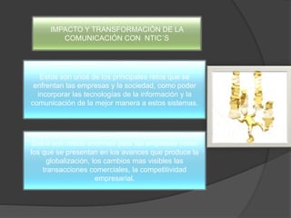 IMPACTO Y TRANSFORMACIÓN DE LA
COMUNICACIÓN CON NTIC´S
Estos son unos de los principales retos que se
enfrentan las empresas y la sociedad, como poder
incorporar las tecnologías de la información y la
comunicación de la mejor manera a estos sistemas.
Estos son restos enormes para las empresas como
los que se presentan en los avances que produce la
globalización, los cambios mas visibles las
transacciones comerciales, la competitividad
empresarial.
 