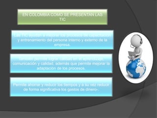 EN COLOMBIA COMO SE PRESENTAN LAS
TIC
Las TIC ayudan a mejorar los procesos de capacitación
y entrenamiento del persona interno y externo de la
empresa.
También permite lograr calidad en el aprendizaje,
comunicación y calidad, además que permite mejorar la
adaptación de los procesos.
Permite ahorrar y reducir los tiempos y a su vez reducir
de forma significativa los gastos de dinero-.
 