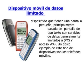 Dispositivo móvil de datos
limitado
dispositivos que tienen una pantalla
pequeña, principalmente
basada en pantalla de
tipo texto con servicios
de datos generalmente
limitados a SMS y
acceso WAP. Un típico
ejemplo de este tipo de
dispositivos son los teléfonos
móviles.
 