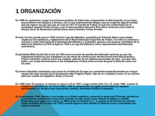 1 ORGANIZACIÓN
En 1908 se comienzan a jugar los primeros partidos de fútbol bien organizados en Barranquilla, lo que hace
que proliferen los equipos y torneos, con lo que prácticamente obliga a que se organice alguna entidad
que los rigiera, fue por eso que se creó en 1917 el Comité de Fútbol, el cual fue conformado por el
ciudadano español Emilio Arroyo y por el barranquillero Eduardo Silva Illera, teniendo como sede el
Parque Once de Noviembre (donde ahora está el estadio Tomás Arrieta).
El éxito fue tan grande que en 1924 nació la Liga del Atlántico, presidida por Eduardo Illera y que estaba
regida por los estatutos y reglamentos de la Real Federación Española de Fútbol. Con ella se comenzó a
conocer a nivel internacional el balompié del Atlántico y Colombia, gracias a los buenos resultados de la
Selección Atlántico la FIFA aceptó en 1936 a la Liga del Atlántico como representante del balompié
colombiano.
El periodista Mike Urueta fijó el año de 1903 como el punto de partida del balompié nacional, ya que los
ingenieros británicos que trabajaban en las obras de construcción del ferrocarril entre Barranquilla y
Puerto Colombia, trajeron entre sus maletas, además de los objetos personales de rigor, uno que otro
balón, con el que les enseñaron a los trabajadores criollos cómo era eso de guiar la bola de cuero con
los pies.
El primer futbolista colombiano que actuó en el fútbol de Europa (no contratado específicamente por ningún
equipo del viejo mundo) fue el tumaqueño Alex Frigeiro Payán, hijo de un ciudadano suizo, en su carrera
paso por clubes de Inglaterra, Suiza y Francia.
En 1948 hubo 10 equipos, el número se elevó a 18 en 1951. Luego osciló entre 12 y 13, hasta 1966, cuando el
número se estabilizó en 14. Entre 1948 y 1967 el campeonato se jugaba entre todos los equipos
participantes, en donde el que más puntos obtenía, terminaba siendo el campeón.
En la temporada 1949, debido a una huelga en el fútbol argentino, comenzó la época de El Dorado, periodo en
el cual fueron contratadas numerosas estrellas de esa nación como Alfredo Di Stéfano y Adolfo
Pedernera, para jugar, entre otros, en Millonarios de Bogotá D. C.. La época de El Dorado se extendió
hasta mediados de los años 50 (1953) cuando figuras como Alfredo Di Stéfano fueron contratadas por
clubes europeos.
 