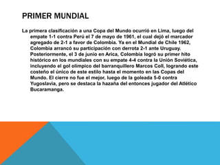 PRIMER MUNDIAL
La primera clasificación a una Copa del Mundo ocurrió en Lima, luego del
empate 1-1 contra Perú el 7 de mayo de 1961, el cual dejó el marcador
agregado de 2-1 a favor de Colombia. Ya en el Mundial de Chile 1962,
Colombia arrancó su participación con derrota 2-1 ante Uruguay.
Posteriormente, el 3 de junio en Arica, Colombia logró su primer hito
histórico en los mundiales con su empate 4-4 contra la Unión Soviética,
incluyendo el gol olímpico del barranquillero Marcos Coll, logrando este
costeño el único de este estilo hasta el momento en las Copas del
Mundo. El cierre no fue el mejor, luego de la goleada 5-0 contra
Yugoslavia, pero se destaca la hazaña del entonces jugador del Atlético
Bucaramanga.
 