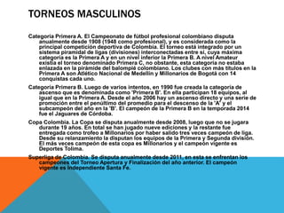 TORNEOS MASCULINOS
Categoría Primera A. El Campeonato de fútbol profesional colombiano disputa
anualmente desde 1908 (1948 como profesional), y es considerada como la
principal competición deportiva de Colombia. El torneo está integrado por un
sistema piramidal de ligas (divisiones) interconectadas entre sí, cuya máxima
categoría es la Primera A y en un nivel inferior la Primera B. A nivel Amateur
existía el torneo denominado Primera C, no obstante, esta categoría no estaba
enlazada en la pirámide del balompié colombiano. Los clubes con más títulos en la
Primera A son Atlético Nacional de Medellín y Millonarios de Bogotá con 14
conquistas cada uno.
Categoría Primera B. Luego de varios intentos, en 1990 fue creada la categoría de
ascenso que es denominada como 'Primera B'. En ella participan 18 equipos, al
igual que en la Primera A. Desde el año 2006 hay un ascenso directo y una serie de
promoción entre el penúltimo del promedio para el descenso de la 'A' y el
subcampeón del año en la 'B'. El campeón de la Primera B en la temporada 2014
fue el Jaguares de Córdoba.
Copa Colombia. La Copa se disputa anualmente desde 2008, luego que no se jugara
durante 19 años. En total se han jugado nueve ediciones y la restante fue
entregada como trofeo a Millonarios por haber salido tres veces campeón de liga.
Desde su relanzamiento la disputan los equipos de la Primera y Segunda división.
El más veces campeón de esta copa es Millonarios y el campeón vigente es
Deportes Tolima.
Superliga de Colombia. Se disputa anualmente desde 2011, en esta se enfrentan los
campeones del Torneo Apertura y Finalización del año anterior. El campeón
vigente es Independiente Santa Fe.
 