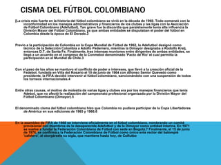 CISMA DEL FÚTBOL COLOMBIANO
[La crisis más fuerte en la historia del fútbol colombiano se vivió en la década de 1960. Todo comenzó con la
inconformidad en los manejos administrativos y financieros de los clubes y las ligas con la Asociación
de Fútbol Colombiano (Adefutbol). Tan grave fue la discordia que paralelamente tenía alta influencia la
División Mayor del Fútbol Colombiano, ya que ambas entidades se disputaban el poder del fútbol en
Colombia desde la época de El Dorado.2
Previo a la participación de Colombia en la Copa Mundial de Fútbol de 1962, la Adefutbol designó como
técnico de la Selección Colombia a Adolfo Pedernera, mientras la Dimayor designaba a Rodolfo Kralj,
entonces D.T. de Santa Fe. Finalmente, tras intensas reuniones entre dirigentes de ambas entidades, se
llegó a un acuerdo en el congreso de la Conmebol denominado 'Pacto de Río' el cual permitía la
participación en el Mundial de Chile.3
Con el paso de los años se mantuvo el conflicto de poder e intereses, que llevó a la creación oficial de la
Fedebol, fundada en Villa del Rosario el 19 de junio de 1964 con Alfonso Senior Quevedo como
presidente, la FIFA decidió intervenir al fútbol colombiano, sancionándolo con una suspensión de todos
los torneos internacionales.4
Entre otras causas, el motivo de molestia de varias ligas y clubes era por los manejos financieros que tenía
Adebol, que no afectó la realización del campeonato profesional organizado por la División Mayor del
Fútbol Colombiano (Dimayor).5
El denominado cisma del fútbol colombiano hizo que Colombia no pudiera participar de la Copa Libertadores
de América en sus ediciones de 1965 y 1966.6
En la asamblea de FIFA de 1966 se interviene oficialmente en el fútbol colombiano, nombrando un comité
provisional con miembros de la desaparecida Adefutbol y de la Dimayor como entidad interina. En 1971
se vuelve a fundar la Federación Colombiana de Fútbol con sede en Bogotá.7 Finalmente, el 15 de junio
de 1976, se confirma a la Federación Colombiana de Fútbol como único ente rector del balompíé
'cafetero', al otorgársele su sigla, que mantiene hasta hoy, de Colfutbo
 