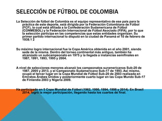 SELECCIÓN DE FÚTBOL DE COLOMBIA
La Selección de fútbol de Colombia es el equipo representativo de ese país para la
práctica de este deporte, está dirigida por la Federación Colombiana de Fútbol
(FCF), la cual está afiliada a la Confederación Sudamericana de Fútbol
(CONMEBOL) y la Federación Internacional de Fútbol Asociado (FIFA), por lo que
la selección participa en las competencias que estas entidades organizan. Su
primer partido internacional lo disputó en la ciudad de Panamá el 10 de febrero de
1938.1 2
Su máximo logro internacional fue la Copa América obtenida en el año 2001, siendo
sede de la misma. Dentro del torneo continental más antiguo, también ha
alcanzado un subcampeonato en 1975 y la llegada a instancias semifinales en
1987, 1991, 1993, 1995 y 2004.
A nivel de selecciones menores alcanzó los campeonatos suramericanos Sub-20 de
1987, 2005 y 2013, y el Campeonato Sudamericano Sub-17 de 1993. Así mismo,
ocupó el tercer lugar en la Copa Mundial de Fútbol Sub-20 de 2003 realizada en
Emiratos Árabes Unidos y posteriormente cuarto lugar en las Copa Mundo Sub-17
de Finlandia 2003 y Nigeria 2009.
Ha participado en 5 Copa Mundial de Fútbol (1962, 1990, 1994, 1998 y 2014). En Brasil
2014, logró la mejor participación, llegando hasta los cuartos de final.
 