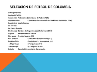 SELECCIÓN DE FÚTBOL DE COLOMBIA
Datos generales
Código FIFACOL
Asociación Federación Colombiana de Fútbol (FCF)
Confederación Confederación Sudamericana de Fútbol (Conmebol, CSF)
Seudónimo Los Cafeteros
La Tricolor
La Fiebre Amarilla
Dir. técnico Bandera de Argentina José Pékerman (2012)
Capitán Radamel Falcao Garcia
Más goles Arnoldo Iguarán (25)
Más particip. Carlos Alberto Valderrama (111)
Ránking FIFA Crecimiento 3.º en marzo de 2015
→ Mejor lugar 3.º en julio de 2013
→ Peor lugar 54.º en junio de 2011
Estadio Estadio Metropolitano, Barranquilla
 