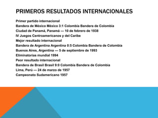 PRIMEROS RESULTADOS INTERNACIONALES
Primer partido internacional
Bandera de México México 3:1 Colombia Bandera de Colombia
Ciudad de Panamá, Panamá — 10 de febrero de 1938
IV Juegos Centroamericanos y del Caribe
Mejor resultado internacional
Bandera de Argentina Argentina 0:5 Colombia Bandera de Colombia
Buenos Aires, Argentina — 5 de septiembre de 1993
Eliminatorias mundial 1994
Peor resultado internacional
Bandera de Brasil Brasil 9:0 Colombia Bandera de Colombia
Lima, Perú — 24 de marzo de 1957
Campeonato Sudamericano 1957
 