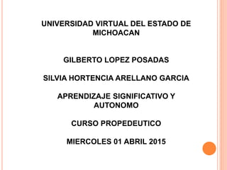 UNIVERSIDAD VIRTUAL DEL ESTADO DE
MICHOACAN
GILBERTO LOPEZ POSADAS
SILVIA HORTENCIA ARELLANO GARCIA
APRENDIZAJE SIGNIFICATIVO Y
AUTONOMO
CURSO PROPEDEUTICO
MIERCOLES 01 ABRIL 2015
 