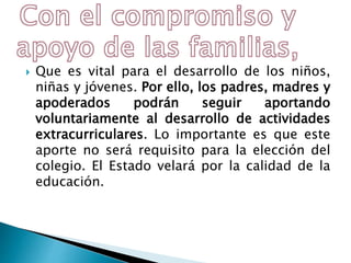  Que es vital para el desarrollo de los niños,
niñas y jóvenes. Por ello, los padres, madres y
apoderados podrán seguir aportando
voluntariamente al desarrollo de actividades
extracurriculares. Lo importante es que este
aporte no será requisito para la elección del
colegio. El Estado velará por la calidad de la
educación.
 