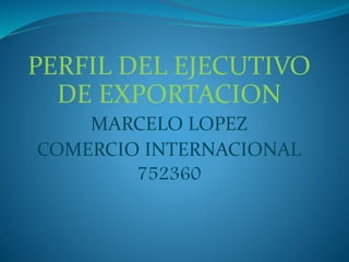 PERFIL DEL EJECUTIVO
DE EXPORTACION
MARCELO LOPEZ
COMERCIO INTERNACIONAL
752360
 