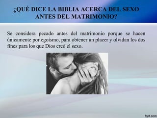 ¿QUÉ DICE LA BIBLIA ACERCA DEL SEXO
ANTES DEL MATRIMONIO?
Se considera pecado antes del matrimonio porque se hacen
únicamente por egoísmo, para obtener un placer y olvidan los dos
fines para los que Dios creó el sexo.
 