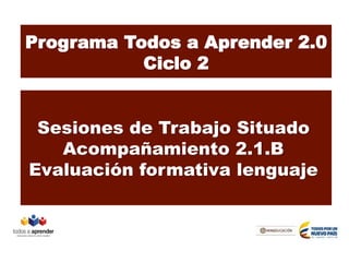 Programa Todos a Aprender 2.0
Ciclo 2
Sesiones de Trabajo Situado
Acompañamiento 2.1.B
Evaluación formativa lenguaje
 