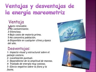 Ventaja
s:1-Auto renovable.
2-No contaminante.
3-Silenciosa.
4-Bajo costo de materia prima.
5-No concentra población.
6-Disponible en cualquier clima y época
del año.
Desventajas:
1- Impacto visual y estructural sobre el
paisaje costero.
2- Localización puntual.
3- Dependiente de la amplitud de mareas.
4- Traslado de energía muy costoso.
5- Efecto negativo sobre la flora y la
fauna.
 