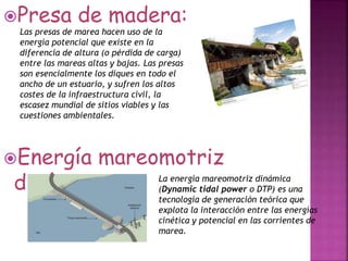 Presa de madera:
Energía mareomotriz
dinámica:
Las presas de marea hacen uso de la
energía potencial que existe en la
diferencia de altura (o pérdida de carga)
entre las mareas altas y bajas. Las presas
son esencialmente los diques en todo el
ancho de un estuario, y sufren los altos
costes de la infraestructura civil, la
escasez mundial de sitios viables y las
cuestiones ambientales.
La energía mareomotriz dinámica
(Dynamic tidal power o DTP) es una
tecnología de generación teórica que
explota la interacción entre las energías
cinética y potencial en las corrientes de
marea.
 