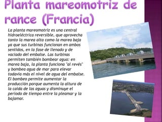 La planta mareomotriz es una central
hidroeléctrica reversible, que aprovecha
tanto la marea alta como la marea baja
ya que sus turbinas funcionan en ambos
sentidos, en la fase de llenado y de
vaciado del embalse. Las turbinas
permiten también bombear agua: en
marea baja, la planta funciona "al revés"
y bombea agua de mar para elevar
todavía más el nivel de agua del embalse.
El bombeo permite aumentar la
producción porque aumenta la altura de
la caída de las aguas y disminuye el
período de tiempo entre la pleamar y la
bajamar.
 