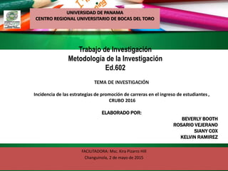 Trabajo de Investigación
Metodología de la Investigación
Ed.602
FACILITADORA: Msc. Kira Pizarro Hill
Changuinola, 2 de mayo de 2015
TEMA DE INVESTIGACIÓN
Incidencia de las estrategias de promoción de carreras en el ingreso de estudiantes ,
CRUBO 2016
ELABORADO POR:
BEVERLY BOOTH
ROSARIO VEJERANO
SIANY COX
KELVIN RAMIREZ
UNIVERSIDAD DE PANAMA
CENTRO REGIONAL UNIVERSITARIO DE BOCAS DEL TORO
 