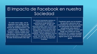 El Impacto de Facebook en nuestra
Sociedad
En este nuevo siglo, con la
explosión que resultó ser del
internet, surgierón diferentes
formas de entretenimiento y de
comunicación. Páginas para
compartir videos, chatear entre
amigos y nuevos medios para
intercambiar información son sólo
algunos ejemplos y caracteristicas
de este revolucionario sitio web.
Uno de los importantes cambios en
nuestra forma de socializar y
comunicarnos surgió gracias a las
“Redes Sociales” , en ellas las
personas pueden crear un Perfil subir
información personal e incluso subir
fotos y videos. dentro de estas redes
sociales la mas importante y la mas
visitada desde su creación es la de
Facebook. siendo catalogado como el
fenómeno social más grande del
mundo con mas de 400 millones de
usuarios y con vistas de expansión
inmensas.
Facebook nació con la iniciativa
de permitir a alumnos de la
universidad de harvard una opción
de intercambio de información,
actualmente esta abierto y
disponible a cualquier usuario que
tenga una cuenta de correo
electrónico. En nuestra sociedad
Facebook ha permitido grandes
logros como lo son el encontrar
gente.
 
