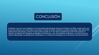 CONCLUSIÓN
Facebook, que tuvo sus orígenes en la comunidad estudiantil de Harvard en febrero de 2004, surgió como una
forma de conectar a la comunidad universitaria. A fines de 2006, Facebook se había expandido más allá de las
instituciones educativas y todo el mundo podía acceder a él. Por lejos la plataforma social más exitosa en
Internet, el impacto de Facebook se debate con frecuencia. ¿Es una diversión inofensiva, un síntoma de una
cultura relacionada a la gratificación instantánea o un cambio de paradigma en la evolución del pensamiento?
 