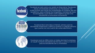 Facebook se creó como una versión en línea de los "facebooks"
de las universidades americanas. Los "facebooks" son
publicaciones que hacen las universidades al comienzo del año
académico, que contienen las fotografías y nombres de todos
los estudiantes y que tienen como objetivo ayudar a los
estudiantes a conocerse mutuamente.
Facebook llevó esta idea a Internet, primero para los
estudiantes americanos y abrió sus puertas a cualquier persona
que cuente con una cuenta de correo electrónico.
Facebook nació en 2004 como un hobby de Mark Zuckerberg,
en aquél momento estudiante de Harvard, y como un servicio
para los estudiantes de su universidad.
 