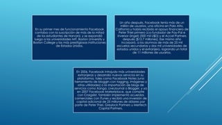 En su primer mes de funcionamiento Facebook
contaba con la suscripción de más de la mitad
de los estudiantes de Harvard, y se expandió
luego a las universidades MIT, Boston University y
Boston College y las más presitigiosas instituciones
de Estados Unidos.
Un año después, Facebook tenía más de un
millón de usuarios, una oficina en Palo Alto,
California y había recibido el apoyo financiero de
Peter Thiel primero (co-fundador de Pay-Pal e
inversor ángel) (500 mil U$D) y el Accel Partners
después ($12.7 millones). Ese mismo año
incorporó, a los alumnos de más de 25 mil
escuelas secundarias y dos mil universidades de
estados unidos y el extranjero, logrando un total
de 11 millones de usuarios.
En 2006, Facebook introjudo más universidades
extranjeras y desarrollo nuevos servicios en su
plataforma, tales como Facebook Notes (una
herramienta de bloggin con tagging, imágenes y
otras utilidades) o la importación de blogs de
servicios como Xanga, LiveJournal o Blogger, y ya
en 2007 Facebook Marketplace, que compite
con Craigslist. También implementó acuerdos
comerciales con iTunes y recibió una inversión de
capital adicional de 25 millones de dólares por
parte de Peter Thiel, Greylock Partners y Meritech
Capital Partners.
 