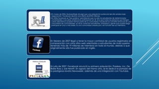 •En marzo de 2006, BusinessWeek divulgó que una adquisición potencial del sitio estaba bajo
negociación. Facebook declinó una oferta de $750 millones.
•En 2006 Facebook se "hizo público" permitiendo que no sólo los estudiantes de determinadas
universidades o escuelas americanas participaran en él, sino que todas las personas que tengan
correo electrónico puedan formar parte de su comunidad. Facebook se convirtió entonces en una
comunidad de comunidades, en él se conectan estudiantes, empresas y gente que puede elegir
participar en una o más redes. Es una comunidad creada por y en función de sus miembros.
En febrero de 2007 llegó a tener la mayor cantidad de usuarios registrados en
comparación con otros sitios web orientados a estudiantes de nivel superior,
teniendo más de 19 millones de miembros en todo el mundo, debido a que
originalmente sólo fue publicado en inglés.
En julio de 2007, Facebook anunció su primera adquisición, Parekey, Inc. De
Blake Ross y Joe Hewitt. En agosto del mismo año, se le dedicó la portada de
la prestigiosa revista Newsweek; además de una integración con YouTube.
 