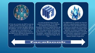 A fines de octubre de 2007 la red de
redes vendió una parte, el 1.6%, a
Microsoft a cambio de $240 millones
de dólares, con la condición de que
Facebook se convirtiera en un
modelo de negocio para marcas
de fábrica en donde se ofrezcan sus
productos y servicios.
La más reciente inyección de
capital a Facebook -27,5 millones
de dólares-fue liderada por
Greylock Venture Capital (fondo de
inversión con fuerte vínculo con la
CIA). Uno de los socios de Greylock
es Howard Cox, -según el diario The
Guardian-, pertenece al fondo de
inversión en capital de riesgo de la
CIA.
En 2008 lanzó su versión en francés,
alemán y español para impulsar su
expansión fuera de Estados Unidos,
ya que sus usuarios se concentran
en Estados Unidos, Canadá y Gran
Bretaña. La mayor cantidad de
usuarios de Iberoamérica, proviene
de Colombia, superando a países
con mayor población como
México, Brasil y Argentina.
 