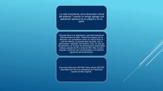 Lo más importante, es la dimensión virtual
del sistema: "cuando un amigo agrega una
aplicación aparece en su página y en su
perfil.
Cliquear lleva a la aplicación y permite interactuar
directamente con ella". Todos los amigos ven la
elección y la consideran como un voto a favor lo
cual los alienta a probarla ellos también. Así lo
demuestran, además, los hechos. A los 10 días de
lanzamiento, el número de aplicaciones disponibles
habían pasado de 85 a más de 300. ilike, la más
popular, comenzó con mil abonados a la mañana
siguiente del lanzamiento.
A los dos días eran 300,000. Gana ahora 200,000
abonados por día y su presencia en Facebook
superó al sitio original.
 