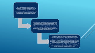 El 6 de Agosto de 2009, Twitter y
Facebook sufrieron problemas con el
servicio causados por ataques de
ciberpiratas, lo que llevó a especular una
campaña coordinada contra las redes
sociales más populares en Internet.
Miembros de Facebook, sufrieron retrasos al
conectarse para actualizar sus perfiles. Los
problemas parecieron derivarse de lo que se
califica como una "denegación de servicio", una
técnica en la que los piratas informáticos
sobrecargan los servidores de una página con
solicitudes de comunicación.
El creador de la red social Facebook Mark Elliot
Zuckerberg, fue elegido el 15 de diciembre del 2010,
"persona del año" por la revista Time por "haber
conectado a más de 500 millones de personas en todo
el mundo". En 2009 la distinción de la revista Time fue
para el presidente de la Reserva Federal, Ben
Bernanke, mientras que en 2008 el galardonado fue el
entonces presidente Barack Obama y en el 2007 el
primer ministro de Rusia, Vladimir Putin.
 