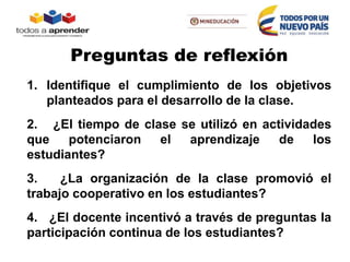 1. Identifique el cumplimiento de los objetivos
planteados para el desarrollo de la clase.
2. ¿El tiempo de clase se utilizó en actividades
que potenciaron el aprendizaje de los
estudiantes?
3. ¿La organización de la clase promovió el
trabajo cooperativo en los estudiantes?
4. ¿El docente incentivó a través de preguntas la
participación continua de los estudiantes?
Preguntas de reflexión
 