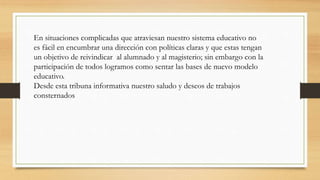 En situaciones complicadas que atraviesan nuestro sistema educativo no
es fácil en encumbrar una dirección con políticas claras y que estas tengan
un objetivo de reivindicar al alumnado y al magisterio; sin embargo con la
participación de todos logramos como sentar las bases de nuevo modelo
educativo.
Desde esta tribuna informativa nuestro saludo y deseos de trabajos
consternados
 