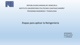REPUBLICA BOLIVARIANA DE VENEZUELA
INSTITUTO UNIVERSITARIO POLITECNICO SANTIAGO MARIÑO”
PROGRAMA INGENIERIA Y TEGNOLOGIA
Etapas para aplicar la Reingeniería
INTEGRANTE:
NILEXIS LOPEZ
C.I:20458526
 
