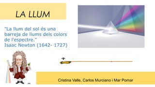 LA LLUM
Cristina Valle, Carlos Murciano i Mar Pomar
"La llum del sol és una
barreja de llums dels colors
de l'espectre."
Isaac Newton (1642- 1727)
 