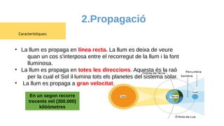 2.Propagació
Característiques:
• La llum es propaga en línea recta. La llum es deixa de veure
quan un cos s'interposa entre el recorregut de la llum i la font
lluminosa.
• La llum es propaga en totes les direccions. Aquesta és la raó
per la cual el Sol il·lumina tots els planetes del sistema solar.
• La llum es propaga a gran velocitat.
En un segon recorre
trecents mil (300.000)
kilóòmetres
 