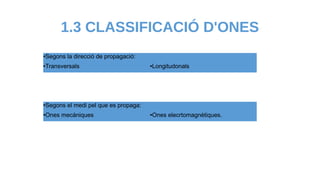 1.3 CLASSIFICACIÓ D'ONES
●Segons la direcció de propagació:
●Transversals ●Longitudonals
●Segons el medi pel que es propaga:
●Ones mecàniques ●Ones elecrtomagnètiques.
 