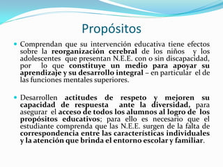 Propósitos
 Comprendan que su intervención educativa tiene efectos
sobre la reorganización cerebral de los niños y los
adolescentes que presentan N.E.E. con o sin discapacidad,
por lo que constituye un medio para apoyar su
aprendizaje y su desarrollo integral – en particular el de
las funciones mentales superiores.
 Desarrollen actitudes de respeto y mejoren su
capacidad de respuesta ante la diversidad, para
asegurar el acceso de todos los alumnos al logro de los
propósitos educativos; para ello es necesario que el
estudiante comprenda que las N.E.E. surgen de la falta de
correspondencia entre las características individuales
y la atención que brinda el entorno escolar y familiar.
 
