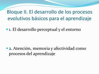Bloque II. El desarrollo de los procesos
evolutivos básicos para el aprendizaje
 1. El desarrollo perceptual y el entorno
 2. Atención, memoria y afectividad como
procesos del aprendizaje
 