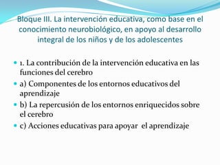 Bloque III. La intervención educativa, como base en el
conocimiento neurobiológico, en apoyo al desarrollo
integral de los niños y de los adolescentes
 1. La contribución de la intervención educativa en las
funciones del cerebro
 a) Componentes de los entornos educativos del
aprendizaje
 b) La repercusión de los entornos enriquecidos sobre
el cerebro
 c) Acciones educativas para apoyar el aprendizaje
 